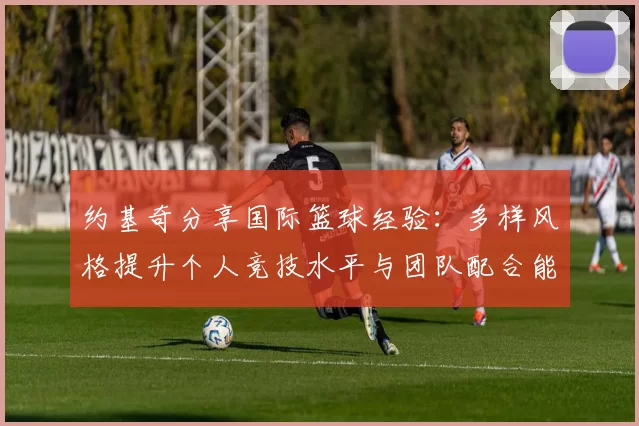 约基奇分享国际篮球经验：多样风格提升个人竞技水平与团队配合能力