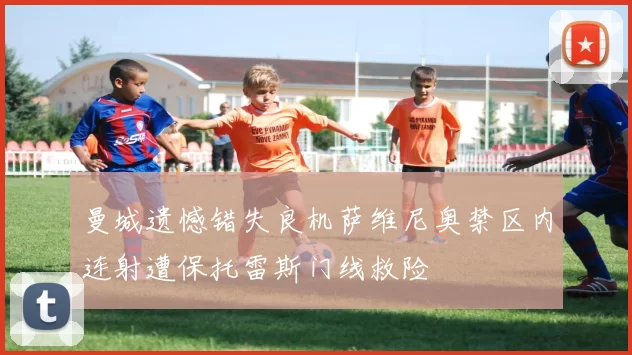 曼城遗憾错失良机萨维尼奥禁区内连射遭保托雷斯门线救险