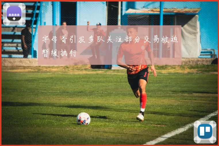 字母哥引发多队关注部分交易被迫暂缓执行