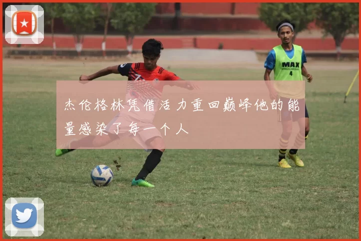 杰伦格林凭借活力重回巅峰他的能量感染了每一个人