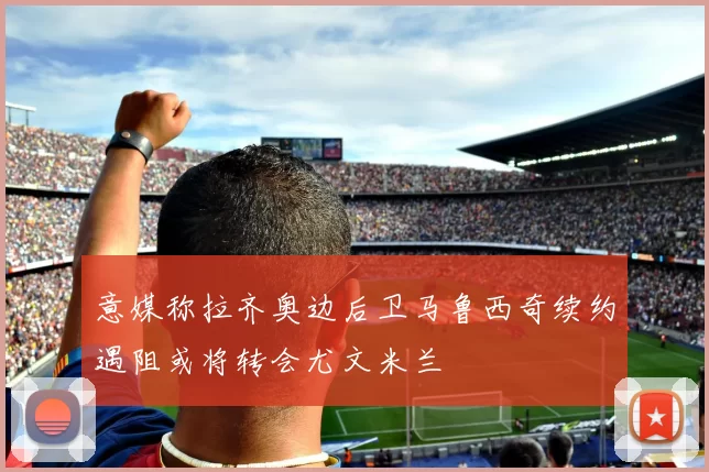 意媒称拉齐奥边后卫马鲁西奇续约遇阻或将转会尤文米兰