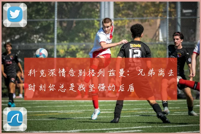 科克深情告别格列兹曼：兄弟离去时刻你总是我坚强的后盾