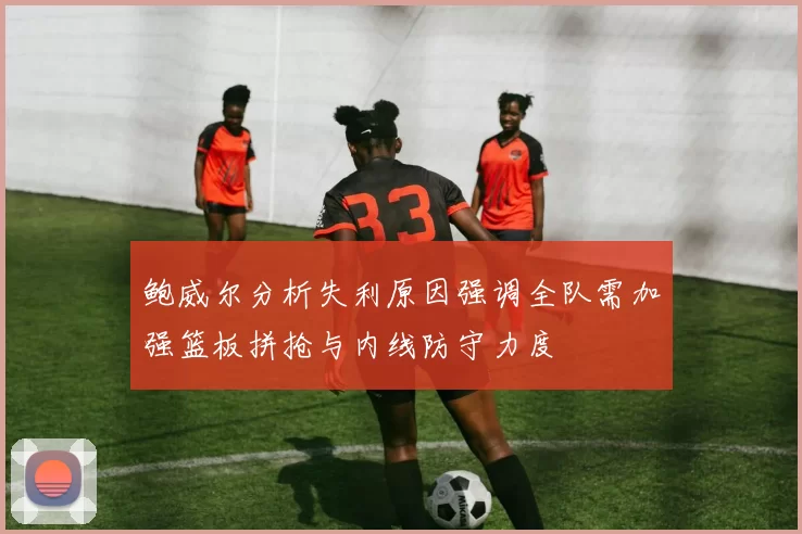 鲍威尔分析失利原因强调全队需加强篮板拼抢与内线防守力度