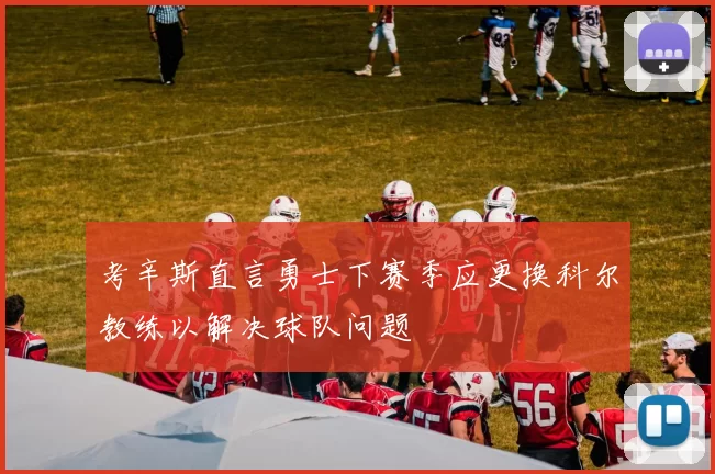 考辛斯直言勇士下赛季应更换科尔教练以解决球队问题