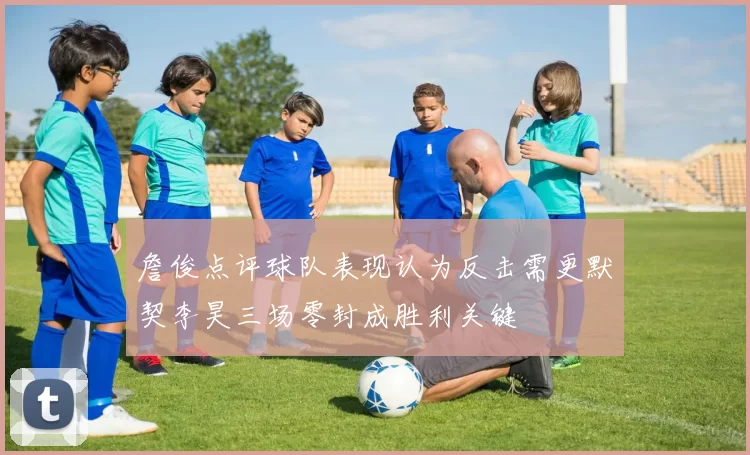 詹俊点评球队表现认为反击需更默契李昊三场零封成胜利关键